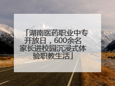 湖南医药职业中专开放日，600余名家长进校园沉浸式体验职教生活