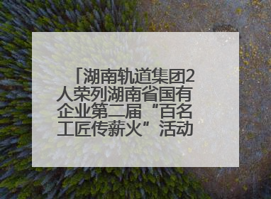 湖南轨道集团2人荣列湖南省国有企业第二届“百名工匠传薪火”活动“国企工匠”人才宣传名单