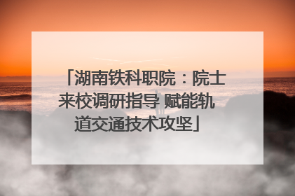 湖南铁科职院：院士来校调研指导 赋能轨道交通技术攻坚