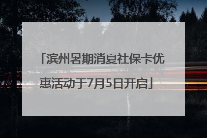 滨州暑期消夏社保卡优惠活动于7月5日开启
