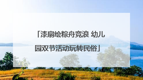 漆扇绘粽舟竞浪 幼儿园双节活动玩转民俗