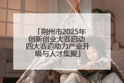 荆州市2025年创新创业大赛启动 四大赛道助力产业升级与人才集聚