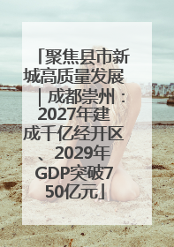聚焦县市新城高质量发展｜成都崇州：2027年建成千亿经开区、2029年GDP突破750亿元