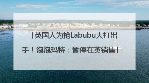 英国人为抢Labubu大打出手！泡泡玛特：暂停在英销售