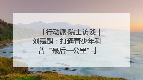 行动派·院士访谈｜刘嘉麒：打通青少年科普“最后一公里”