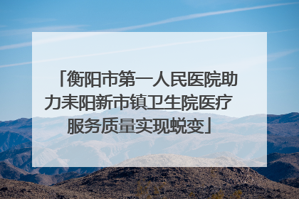 衡阳市第一人民医院助力耒阳新市镇卫生院医疗服务质量实现蜕变