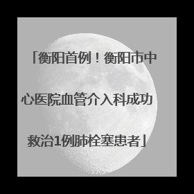 衡阳首例！衡阳市中心医院血管介入科成功救治1例肺栓塞患者