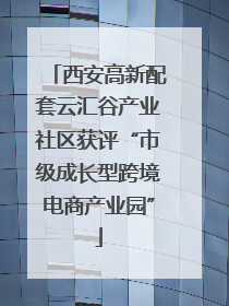 西安高新配套云汇谷产业社区获评“市级成长型跨境电商产业园”