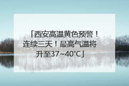 西安高温黄色预警！连续三天！最高气温将升至37~40℃