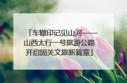 车辙印记见山河——山西太行一号旅游公路开启固关文旅新篇章