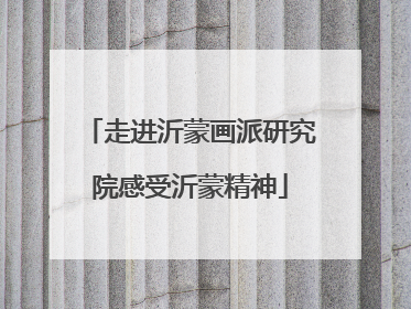 走进沂蒙画派研究院感受沂蒙精神