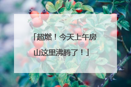 超燃！今天上午房山这里沸腾了！