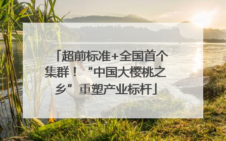 超前标准+全国首个集群！“中国大樱桃之乡”重塑产业标杆