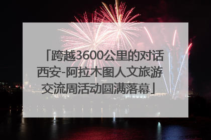 跨越3600公里的对话 西安-阿拉木图人文旅游交流周活动圆满落幕