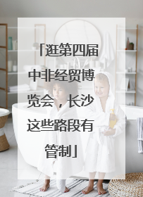 逛第四届中非经贸博览会，长沙这些路段有管制