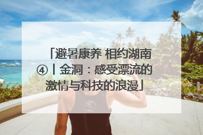 避暑康养 相约湖南④丨金洞：感受漂流的激情与科技的浪漫