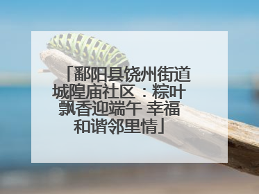 鄱阳县饶州街道城隍庙社区：粽叶飘香迎端午 幸福和谐邻里情