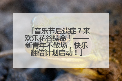 音乐节后遗症？来欢乐花谷续命！——新青年不散场，快乐翻倍计划启动！