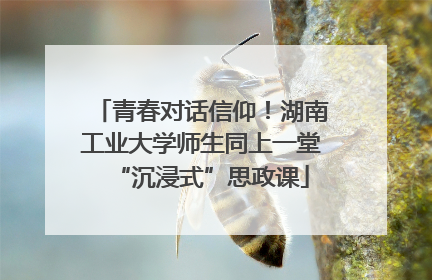 青春对话信仰！湖南工业大学师生同上一堂“沉浸式”思政课