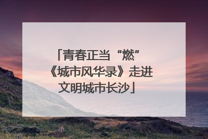青春正当“燃” 《城市风华录》走进文明城市长沙