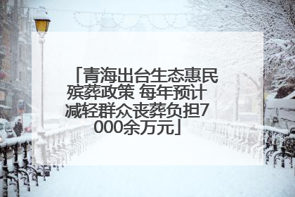 青海出台生态惠民殡葬政策 每年预计减轻群众丧葬负担7000余万元