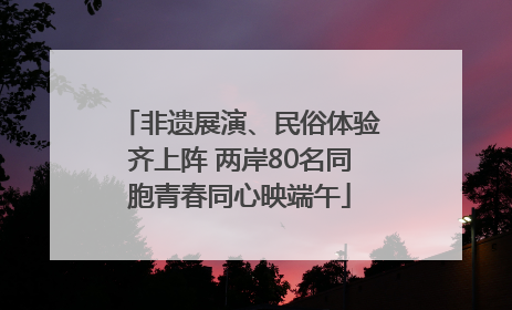 非遗展演、民俗体验齐上阵 两岸80名同胞青春同心映端午