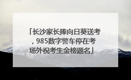 长沙家长捧向日葵送考，985数字警车停在考场外祝考生金榜题名