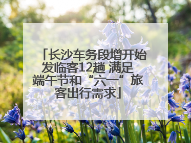 长沙车务段增开始发临客12趟 满足端午节和“六一”旅客出行需求