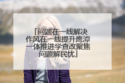 问题在一线解决 作风在一线提升鹰潭一体推进学查改聚焦问题解民忧