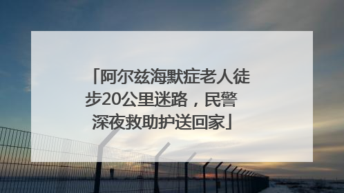 阿尔兹海默症老人徒步20公里迷路，民警深夜救助护送回家