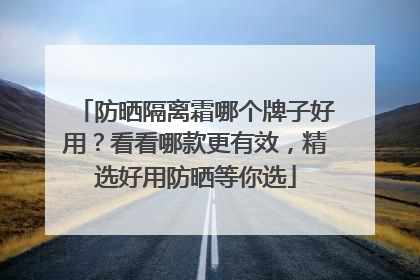 防晒隔离霜哪个牌子好用？看看哪款更有效，精选好用防晒等你选