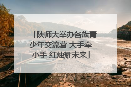 陕师大举办各族青少年交流营 大手牵小手 红烛耀未来