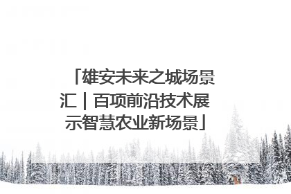 雄安未来之城场景汇｜百项前沿技术展示智慧农业新场景