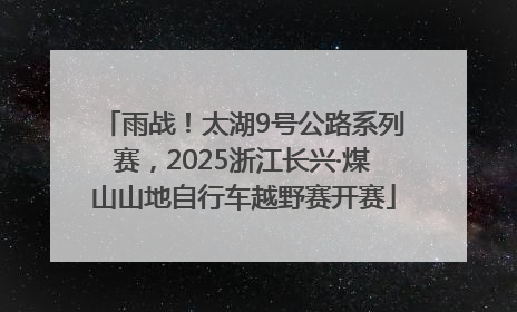 雨战！太湖9号公路系列赛，2025浙江长兴·煤山山地自行车越野赛开赛