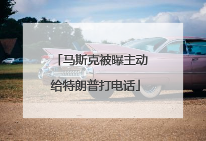 马斯克被曝主动给特朗普打电话