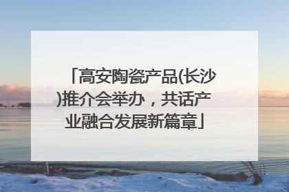 高安陶瓷产品(长沙)推介会举办，共话产业融合发展新篇章