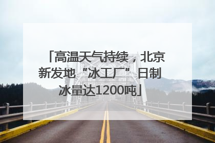 高温天气持续，北京新发地“冰工厂”日制冰量达1200吨