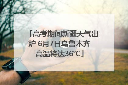 高考期间新疆天气出炉 6月7日乌鲁木齐高温将达36℃