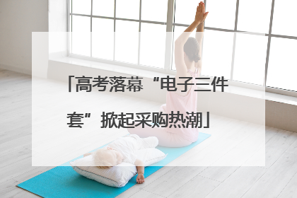 高考落幕“电子三件套”掀起采购热潮