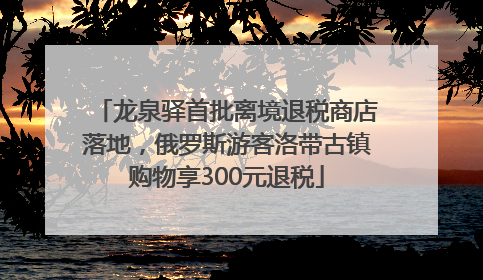 龙泉驿首批离境退税商店落地，俄罗斯游客洛带古镇购物享300元退税
