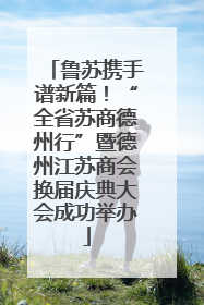 鲁苏携手谱新篇！“全省苏商德州行”暨德州江苏商会换届庆典大会成功举办