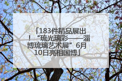 183件精品展出！“琉光璃彩——淄博琉璃艺术展”6月10日亮相国博