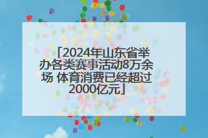 2024年山东省举办各类赛事活动8万余场 体育消费已经超过2000亿元