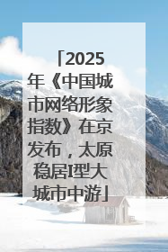 2025年《中国城市网络形象指数》在京发布，太原稳居I型大城市中游