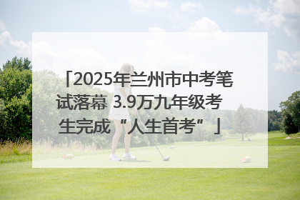 2025年兰州市中考笔试落幕 3.9万九年级考生完成“人生首考”