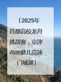 2025年首都高校龙舟挑战赛，京津两地健儿竞速门城湖