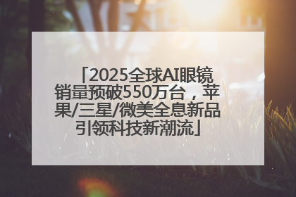 2025全球AI眼镜销量预破550万台，苹果/三星/微美全息新品引领科技新潮流