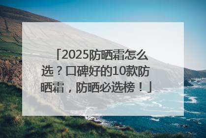2025防晒霜怎么选？口碑好的10款防晒霜，防晒必选榜！
