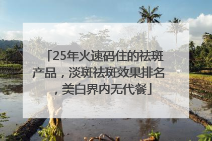 25年火速码住的祛斑产品，淡斑祛斑效果排名，美白界内无代餐