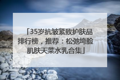 35岁抗皱紧致护肤品排行榜，推荐：松弛垮脸肌肤天菜水乳合集